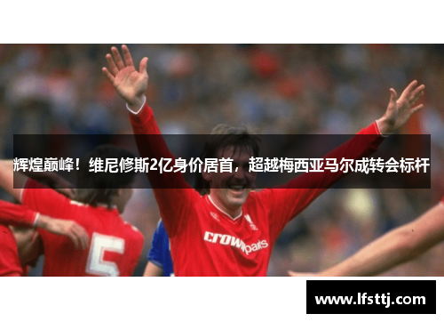 辉煌巅峰!维尼修斯2亿身价居首,超越梅西亚马尔成转会标杆